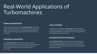 In the aerospace industry, turbomachines are essential for
propulsion and energy management. Jet engines utilize gas turbines
for thrust, while compressors maintain airflow, contributing to
efficient flight operations and enhancing overall aircraft
performance.
AEROSPACE INDUSTRY
In the automotive sector, turbomachines such as turbochargers
improve engine performance by increasing air intake, leading to
enhanced combustion efficiency. This technology not only boosts
power output but also minimizes emissions, contributing to greener
automotive solutions.
AUTOMOTIVE APPLICATIONS
Turbomachines play a crucial role in power generation, converting
kinetic energy from fluids into mechanical energy. Gas turbines and
steam turbines are widely used in power plants, providing efficient
energy extraction from varying sources, including fossil fuels and
renewables.
POWER GENERATION
Turbomachines are integral to HVAC systems, ensuring effective
climate control in buildings. Centrifugal fans and chillers circulate air
and manage temperature, enhancing comfort and energy efficiency
in residential and commercial spaces.
HVAC SYSTEMS
Real-World Applications of
Turbomachines
 