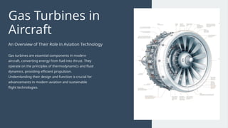 Gas Turbines in
Aircraft
An Overview of Their Role in Aviation Technology
Gas turbines are essential components in modern
aircraft, converting energy from fuel into thrust. They
operate on the principles of thermodynamics and fluid
dynamics, providing efficient propulsion.
Understanding their design and function is crucial for
advancements in modern aviation and sustainable
flight technologies.
 