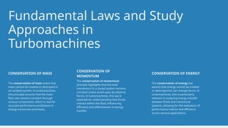 Fundamental Laws and Study
Approaches in
Turbomachines
The conservation of mass states that
mass cannot be created or destroyed in
an isolated system. In turbomachines,
this principle ensures that the mass
flow rate remains constant through
various components, which is vital for
accurate performance predictions in
energy conversion processes.
CONSERVATION OF MASS
The conservation of momentum
principle highlights that the total
momentum in a closed system remains
constant unless acted upon by external
forces. In turbomachines, this law is
essential for understanding how forces
interact within the fluid, influencing
efficiency and effectiveness in energy
transfer.
CONSERVATION OF
MOMENTUM
The conservation of energy law
asserts that energy cannot be created
or destroyed but can change forms. In
turbomachines, this is particularly
relevant in analyzing energy transfer
between fluids and mechanical
systems, allowing for the evaluation of
performance metrics and efficiency
across various applications.
CONSERVATION OF ENERGY
 