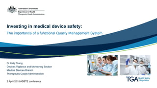 Investing in medical device safety:
The importance of a functional Quality Management System
Dr Kelly Tsang
Devices Vigilance and Monitoring Section
Medical Devices Branch
Therapeutic Goods Administration
3 April 2018 ASBTE conference
 