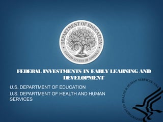 FEDERAL INVESTMENTS IN EARLY LEARNING AND
DEVELOPMENT
U.S. DEPARTMENT OF EDUCATION
U.S. DEPARTMENT OF HEALTH AND HUMAN
SERVICES
 