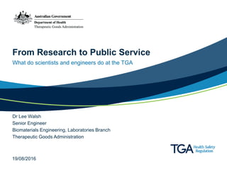 From Research to Public Service
What do scientists and engineers do at the TGA
Dr Lee Walsh
Senior Engineer
Biomaterials Engineering, Laboratories Branch
Therapeutic Goods Administration
19/08/2016
 