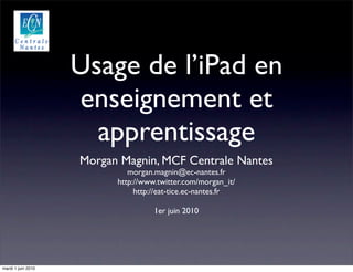 Usage de l’iPad en
                    enseignement et
                      apprentissage
                    Morgan Magnin, MCF Centrale Nantes
                             morgan.magnin@ec-nantes.fr
                          http://www.twitter.com/morgan_it/
                               http://eat-tice.ec-nantes.fr

                                    1er juin 2010




mardi 1 juin 2010
 