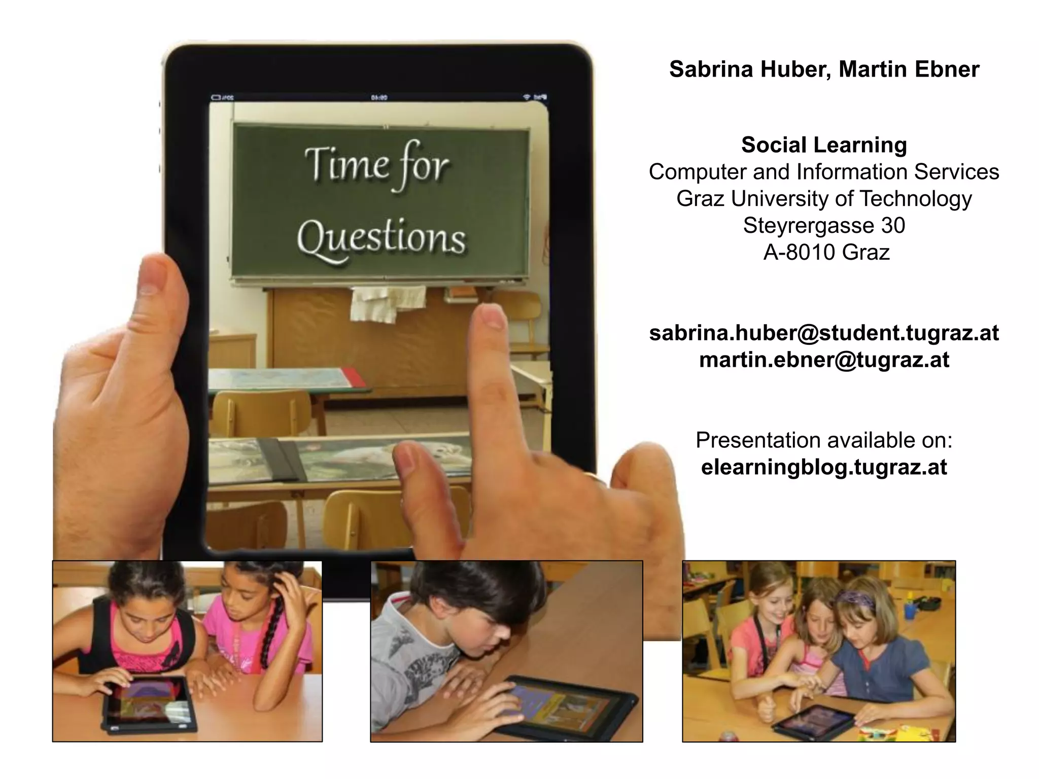 Sabrina Huber, Martin Ebner


        Social Learning
Computer and Information Services
  Graz University of Technology
        Steyrergasse 30
          A-8010 Graz


sabrina.huber@student.tugraz.at
    martin.ebner@tugraz.at


    Presentation available on:
    elearningblog.tugraz.at
 