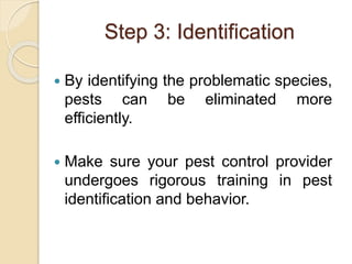 Step 3: Identification
 By identifying the problematic species,
pests can be eliminated more
efficiently.
 Make sure your pest control provider
undergoes rigorous training in pest
identification and behavior.
 