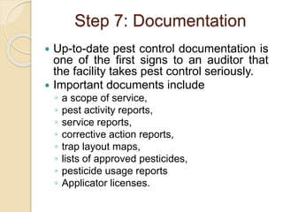 Step 7: Documentation
 Up-to-date pest control documentation is
one of the first signs to an auditor that
the facility takes pest control seriously.
 Important documents include
◦ a scope of service,
◦ pest activity reports,
◦ service reports,
◦ corrective action reports,
◦ trap layout maps,
◦ lists of approved pesticides,
◦ pesticide usage reports
◦ Applicator licenses.
 