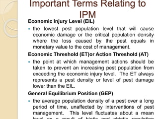 Important Terms Relating to
IPM
Economic Injury Level (EIL)
 the lowest pest population level that will cause
economic damage or the critical population density
where the loss caused by the pest equals in
monetary value to the cost of management.
Economic Threshold (ET)or Action Threshold (AT)
 the point at which management actions should be
taken to prevent an increasing pest population from
exceeding the economic injury level. The ET always
represents a pest density or level of pest damage
lower than the EIL.
General Equilibrium Position (GEP)
 the average population density of a pest over a long
period of time, unaffected by interventions of pest
management. This level fluctuates about a mean
 