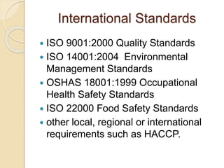 International Standards
 ISO 9001:2000 Quality Standards
 ISO 14001:2004 Environmental
Management Standards
 OSHAS 18001:1999 Occupational
Health Safety Standards
 ISO 22000 Food Safety Standards
 other local, regional or international
requirements such as HACCP.
 