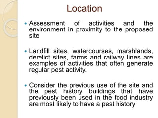 Location
 Assessment of activities and the
environment in proximity to the proposed
site
 Landfill sites, watercourses, marshlands,
derelict sites, farms and railway lines are
examples of activities that often generate
regular pest activity.
 Consider the previous use of the site and
the pest history buildings that have
previously been used in the food industry
are most likely to have a pest history
 