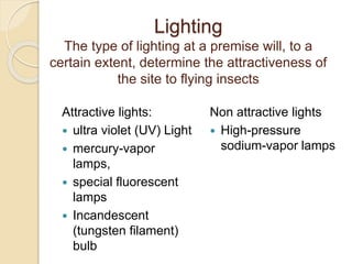 Lighting
The type of lighting at a premise will, to a
certain extent, determine the attractiveness of
the site to flying insects
Attractive lights:
 ultra violet (UV) Light
 mercury-vapor
lamps,
 special fluorescent
lamps
 Incandescent
(tungsten filament)
bulb
Non attractive lights
 High-pressure
sodium-vapor lamps
 