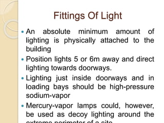 Fittings Of Light
 An absolute minimum amount of
lighting is physically attached to the
building
 Position lights 5 or 6m away and direct
lighting towards doorways.
 Lighting just inside doorways and in
loading bays should be high-pressure
sodium-vapor
 Mercury-vapor lamps could, however,
be used as decoy lighting around the
 