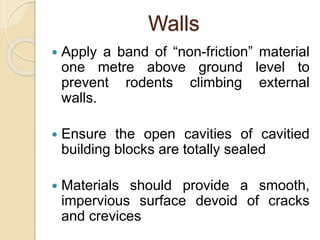 Walls
 Apply a band of “non-friction” material
one metre above ground level to
prevent rodents climbing external
walls.
 Ensure the open cavities of cavitied
building blocks are totally sealed
 Materials should provide a smooth,
impervious surface devoid of cracks
and crevices
 