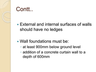 Contt..
 External and internal surfaces of walls
should have no ledges
 Wall foundations must be:
◦ at least 900mm below ground level
◦ addition of a concrete curtain wall to a
depth of 600mm
 