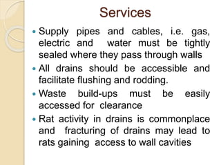Services
 Supply pipes and cables, i.e. gas,
electric and water must be tightly
sealed where they pass through walls
 All drains should be accessible and
facilitate flushing and rodding.
 Waste build-ups must be easily
accessed for clearance
 Rat activity in drains is commonplace
and fracturing of drains may lead to
rats gaining access to wall cavities
 
