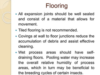 Flooring
 All expansion joints should be well sealed
and consist of a material that allows for
movement.
 Tiled flooring is not recommended.
 Covings at wall to floor junctions reduce the
accumulation of debris and assist effective
cleaning.
 Wet process areas should have self-
draining floors. Pooling water may increase
the overall relative humidity of process
areas, which in turn may be beneficial to
the breeding cycles of certain insects.
 
