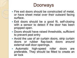 Doorways
 Fire exit doors should be constructed of metal,
or have sheet metal over their outward facing
surface.
 Exit doors should be a good fit, self-closing
with a sensor to detect if the door has been
propped open.
 Doors should have raised thresholds, sufficient
to prevent pest entry
 Avoid the use of air curtain doors, strip curtain
doors or rubber flap-back doors around
external wall door openings.
 Automatic high-speed roller doors are
preferable. They should be fitted to create an
air lock
 