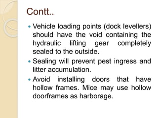 Contt..
 Vehicle loading points (dock levellers)
should have the void containing the
hydraulic lifting gear completely
sealed to the outside.
 Sealing will prevent pest ingress and
litter accumulation.
 Avoid installing doors that have
hollow frames. Mice may use hollow
doorframes as harborage.
 