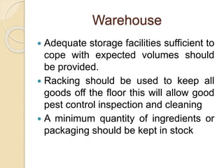 Warehouse
 Adequate storage facilities sufficient to
cope with expected volumes should
be provided.
 Racking should be used to keep all
goods off the floor this will allow good
pest control inspection and cleaning
 A minimum quantity of ingredients or
packaging should be kept in stock
 
