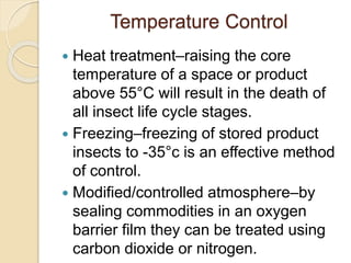 Temperature Control
 Heat treatment–raising the core
temperature of a space or product
above 55°C will result in the death of
all insect life cycle stages.
 Freezing–freezing of stored product
insects to -35°c is an effective method
of control.
 Modified/controlled atmosphere–by
sealing commodities in an oxygen
barrier film they can be treated using
carbon dioxide or nitrogen.
 