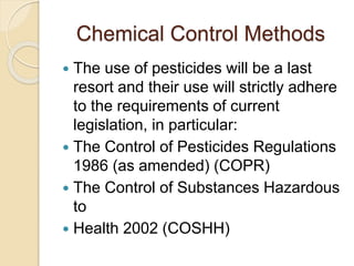 Chemical Control Methods
 The use of pesticides will be a last
resort and their use will strictly adhere
to the requirements of current
legislation, in particular:
 The Control of Pesticides Regulations
1986 (as amended) (COPR)
 The Control of Substances Hazardous
to
 Health 2002 (COSHH)
 