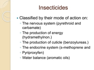 Insecticides
 Classified by their mode of action on:
◦ The nervous system (pyrethroid and
carbamate)
◦ The production of energy
(hydramethylnon.)
◦ The production of cuticle (benzoylureas.)
◦ The endocrine system (s-methoprene and
◦ Pyriproxyfen)
◦ Water balance (aromatic oils)
 