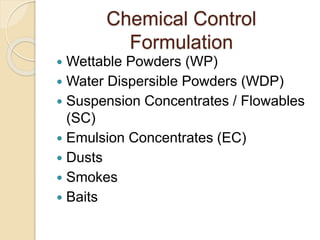 Chemical Control
Formulation
 Wettable Powders (WP)
 Water Dispersible Powders (WDP)
 Suspension Concentrates / Flowables
(SC)
 Emulsion Concentrates (EC)
 Dusts
 Smokes
 Baits
 