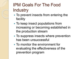 IPM Goals For The Food
Industry
 To prevent insects from entering the
facility
 To keep insect populations from
increasing or becoming established in
the production stream
 To suppress insects where prevention
has been unsuccessful
 To monitor the environment for
evaluating the effectiveness of the
prevention program
 