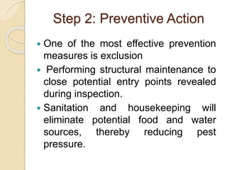 Step 2: Preventive Action
 One of the most effective prevention
measures is exclusion
 Performing structural maintenance to
close potential entry points revealed
during inspection.
 Sanitation and housekeeping will
eliminate potential food and water
sources, thereby reducing pest
pressure.
 