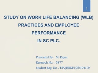 STUDY ON WORK LIFE BALANCING (WLB)
PRACTICES AND EMPLOYEE
PERFORMANCE
IN SC PLC.
Presented By : M. Kajan
Research No. : 5877
Student Reg. No. : T/PQHRM/105/104/19
1
 