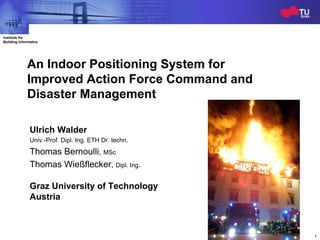 Indoor Positioning System
                                                                    ISCRAM2009
Institute for
Building Informatics




             An Indoor Positioning System for
             Improved Action Force Command and
             Disaster Management

               Ulrich Walder
               Univ.-Prof. Dipl. Ing. ETH Dr. techn.
               Thomas Bernoulli, MSc
               Thomas Wießflecker, Dipl. Ing.

               Graz University of Technology
               Austria



                                                                               1
 