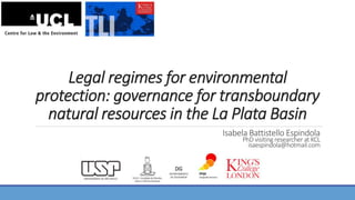 Legal regimes for environmental
protection: governance for transboundary
natural resources in the La Plata Basin
Isabela Battistello Espindola
PhD visiting researcher at KCL
isaespindola@hotmail.com
 
