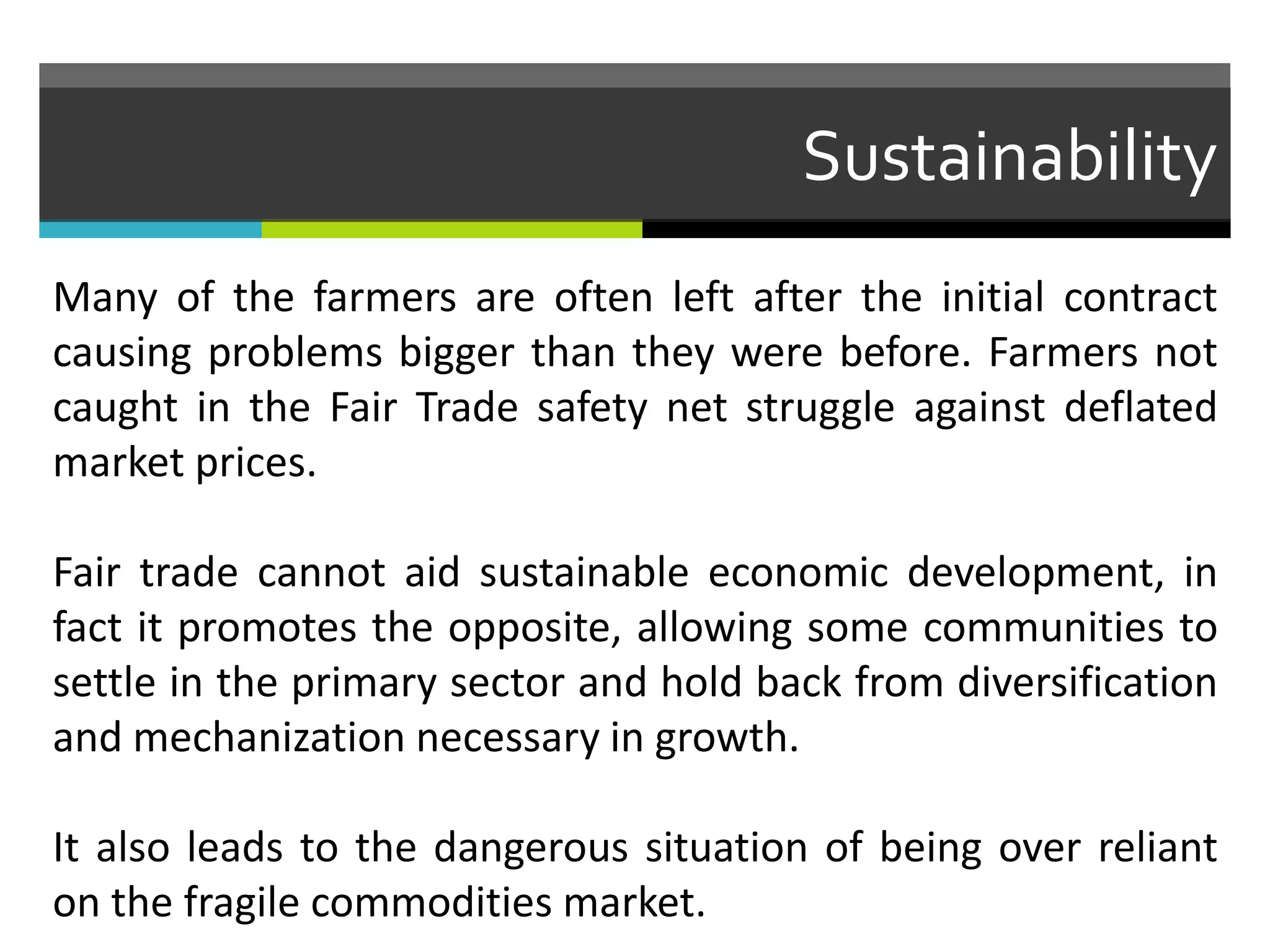 Sustainability
Many of the farmers are often left after the initial contract
causing problems bigger than they were before. Farmers not
caught in the Fair Trade safety net struggle against deflated
market prices.
Fair trade cannot aid sustainable economic development, in
fact it promotes the opposite, allowing some communities to
settle in the primary sector and hold back from diversification
and mechanization necessary in growth.
It also leads to the dangerous situation of being over reliant
on the fragile commodities market.
 