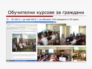 Обучителни курсове за граждани
   От 2011 г. до май 2012 г. са обучени 110 граждани в 10 курса
 