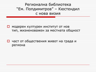 Регионална библиотека
     “Ем. Попдимитров” – Кюстендил
              с нова визия


 модерен културен институт от нов
  тип, жизненоважен за местната общност


 част от обществения живот на града и
  региона
 