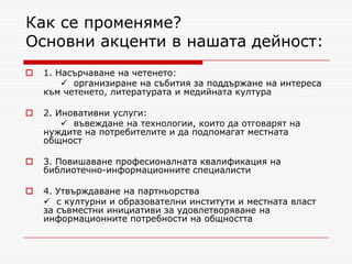 Как се променяме?
Основни акценти в нашата дейност:
   1. Насърчаване на четенето:
         организиране на събития за поддържане на интереса
    към четенето, литературата и медийната култура

   2. Иновативни услуги:
         въвеждане на технологии, които да отговарят на
    нуждите на потребителите и да подпомагат местната
    общност

   3. Повишаване професионалната квалификация на
    библиотечно-информационните специалисти

   4. Утвърждаване на партньорства
     с културни и образователни институти и местната власт
    за съвместни инициативи за удовлетворяване на
    информационните потребности на общността
 