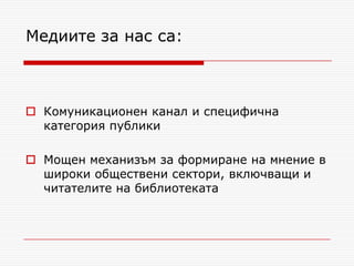 Медиите за нас са:



 Комуникационен канал и специфична
  категория публики

 Мощен механизъм за формиране на мнение в
  широки обществени сектори, включващи и
  читателите на библиотеката
 