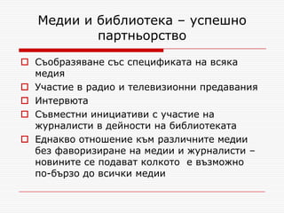 Медии и библиотека – успешно
           партньорство

 Съобразяване със спецификата на всяка
  медия
 Участие в радио и телевизионни предавания
 Интервюта
 Съвместни инициативи с участие на
  журналисти в дейности на библиотеката
 Еднакво отношение към различните медии
  без фаворизиране на медии и журналисти –
  новините се подават колкото е възможно
  по-бързо до всички медии
 