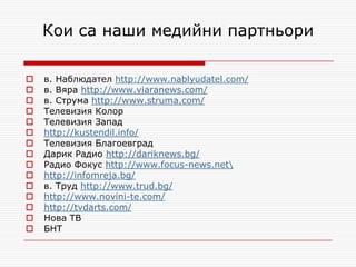 Кои са наши медийни партньори

   в. Наблюдател http://www.nablyudatel.com/
   в. Вяра http://www.viaranews.com/
   в. Струма http://www.struma.com/
   Телевизия Колор
   Телевизия Запад
   http://kustendil.info/
   Телевизия Благоевград
   Дарик Радио http://dariknews.bg/
   Радио Фокус http://www.focus-news.net
   http://infomreja.bg/
   в. Труд http://www.trud.bg/
   http://www.novini-te.com/
   http://tvdarts.com/
   Нова ТВ
   БНТ
 