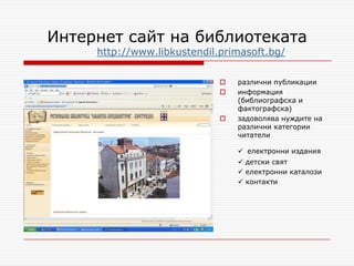Интернет сайт на библиотеката
     http://www.libkustendil.primasoft.bg/

                                различни публикации
                                информация
                                 (библиографска и
                                 фактографска)
                                задоволява нуждите на
                                 различни категории
                                 читатели

                                  електронни издания
                                  детски свят
                                  електронни каталози
                                  контакти
 