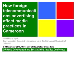 How foreign
telecommunicati
ons advertising
affect media
practices in
Cameroon
Israel Bionyi Nyoh,
Communication Specialist, International Land Coalition Africa/ University of
Leicester
8-9 November 2018, University of Neuchâtel, Switzerland
2nd Media Development and Sustainability in Africa Conference
 