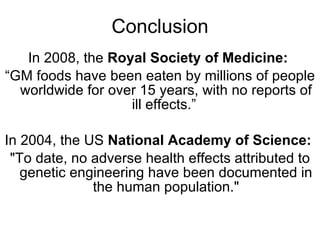 Conclusion In 2008, the  Royal Society of Medicine:   “ GM foods have been eaten by millions of people worldwide for over 15 years, with no reports of ill effects.”  In 2004, the US  National Academy of Science:   "To date, no adverse health effects attributed to genetic engineering have been documented in the human population." 