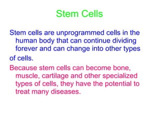 Stem Cells Stem cells are unprogrammed cells in the human body that can continue dividing forever and can change into other types  of cells .   Because stem cells can become bone, muscle, cartilage and other specialized types of cells, they have the potential to treat many diseases. 