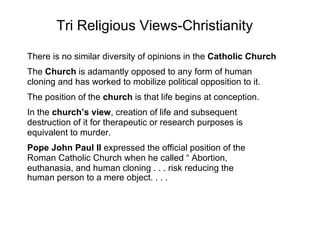 Tri Religious Views-Christianity There is no similar diversity of opinions in the  Catholic Church   The  Church  is adamantly opposed to any form of human  cloning and has worked to mobilize political opposition to it.  The position of the  church  is that life begins at conception.  In the  church’s view , creation of life and subsequent  destruction of it for therapeutic or research purposes is  equivalent to murder.  Pope John Paul II  expressed the official position of the  Roman Catholic Church when he called “ Abortion,  euthanasia, and human cloning . . . risk reducing the  human person to a mere object. . . .   