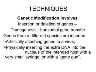TECHNIQUES Genetic Modification involves   Insertion or deletion of genes –  Transgenesis - horizontal gene transfer Genes from a different species are inserted:  >Artificially attaching genes to a virus;  >Physically inserting the extra DNA into the    nucleus of the intended host with a  very small syringe, or with a “gene gun”.  