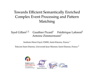 Towards Efficient Semantically Enriched 
Complex Event Processing and Pattern 
Matching 
Syed Gillani1;2 Gauthier Picard1 Fr´ed´erique Laforest2 
Antoine Zimmermann1 
Institute Henri Fayol, EMSE, Saint-Etienne, France 1 
Telecom Saint Etienne, Universit´e Jean Monnet, Saint-Etienne, France 2