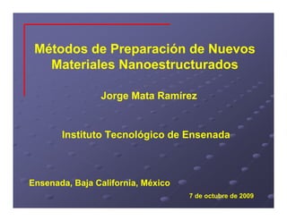 Métodos de Preparación de Nuevos
   Materiales Nanoestructurados

                Jorge Mata Ramírez


       Instituto Tecnológico de Ensenada



Ensenada, Baja California, México
                                    7 de octubre de 2009
 