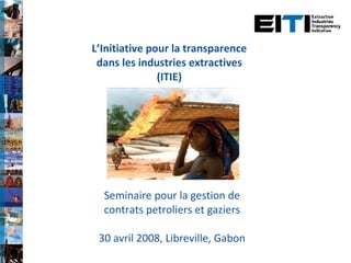 L’Initiative pour la transparence dans les industries extractives (ITIE) Seminaire pour la gestion de contrats petroliers et gaziers 30 avril 2008, Libreville, Gabon 