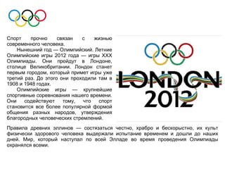 Спорт    прочно     связан   с   жизнью
современного человека.
    Нынешний год — Олимпийский. Летние
Олимпийские игры 2012 года — игры ХХХ
Олимпиады. Они пройдут в Лондоне,
столице Великобритании. Лондон станет
первым городом, который примет игры уже
третий раз. До этого они проходили там в
1908 и 1948 годах.
    Олимпийские игры — крупнейшие
спортивные соревнования нашего времени.
Они    содействуют    тому,  что   спорт
становится все более популярной формой
общения разных народов, утверждения
благородных человеческих стремлений.
Правила древних эллинов — состязаться честно, храбро и бескорыстно, их культ
физически здорового человека выдержали испытание временем и дошли до наших
дней. Мир, который наступал по всей Элладе во время проведения Олимпиады
охранялся всеми.
 