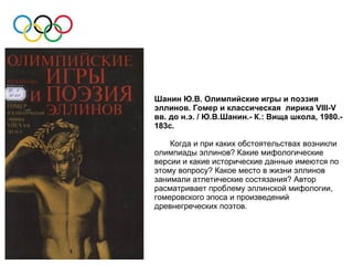 Шанин Ю.В. Олимпийские игры и поэзия
эллинов. Гомер и классическая лирика VIII-V
вв. до н.э. / Ю.В.Шанин.- К.: Вища школа, 1980.-
183с.

    Когда и при каких обстоятельствах возникли
олимпиады эллинов? Какие мифологические
версии и какие исторические данные имеются по
этому вопросу? Какое место в жизни эллинов
занимали атлетические состязания? Автор
расматривает проблему эллинской мифологии,
гомеровского эпоса и произведений
древнегреческих поэтов.
 