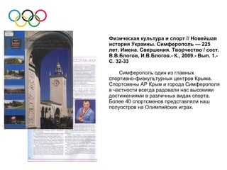 Физическая культура и спорт // Новейшая
история Украины. Симферополь — 225
лет. Имена. Свершения. Творчество / сост.
В.В.Блогов, И.В.Блогов.- К., 2009.- Вып. 1.-
С. 32-33

    Симферополь один из главных
спортивно-физкультурных центров Крыма.
Спортсмены АР Крым и города Симферополя
в частности всегда радовали нас высокими
достижениями в различных видах спорта.
Более 40 спортсменов представляли наш
полуостров на Олимпийских играх.
 